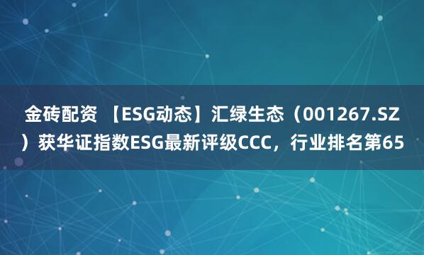 金砖配资 【ESG动态】汇绿生态（001267.SZ）获华证指数ESG最新评级CCC，行业排名第65