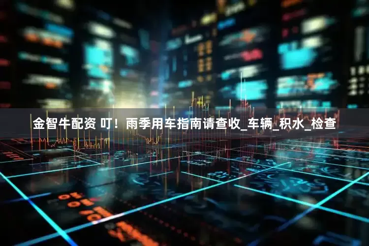 金智牛配资 叮！雨季用车指南请查收_车辆_积水_检查