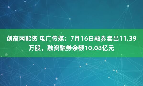 创高网配资 电广传媒：7月16日融券卖出11.39万股，融资融券余额10.08亿元