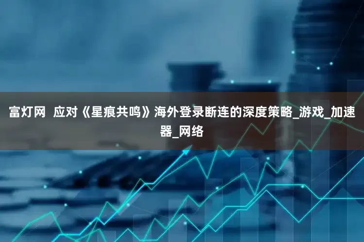 富灯网  应对《星痕共鸣》海外登录断连的深度策略_游戏_加速器_网络