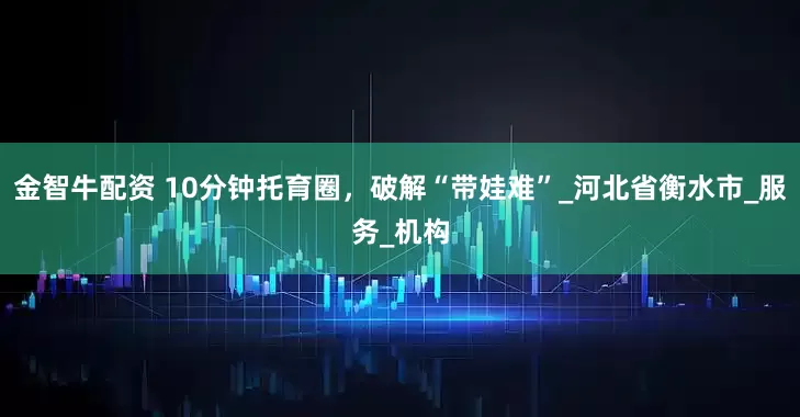 金智牛配资 10分钟托育圈，破解“带娃难”_河北省衡水市_服务_机构