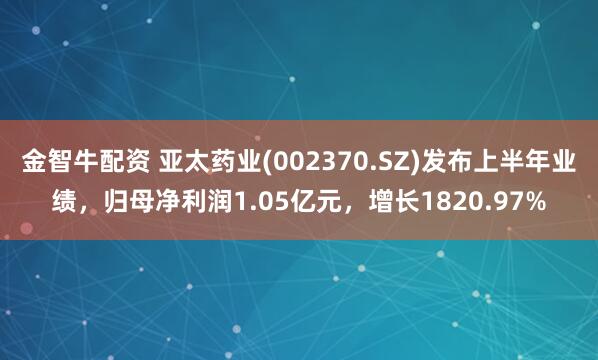 金智牛配资 亚太药业(002370.SZ)发布上半年业绩，归母净利润1.05亿元，增长1820.97%