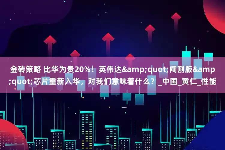 金砖策略 比华为贵20%！英伟达"阉割版"芯片重新入华，对我们意味着什么？_中国_黄仁_性能