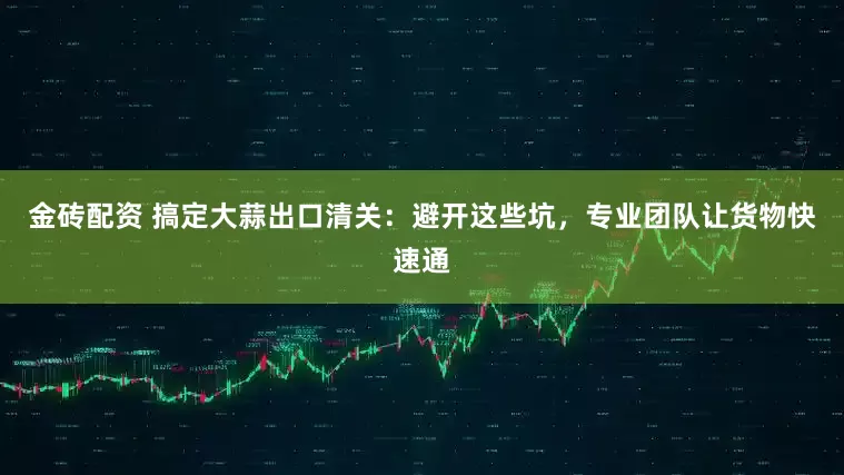 金砖配资 搞定大蒜出口清关：避开这些坑，专业团队让货物快速通