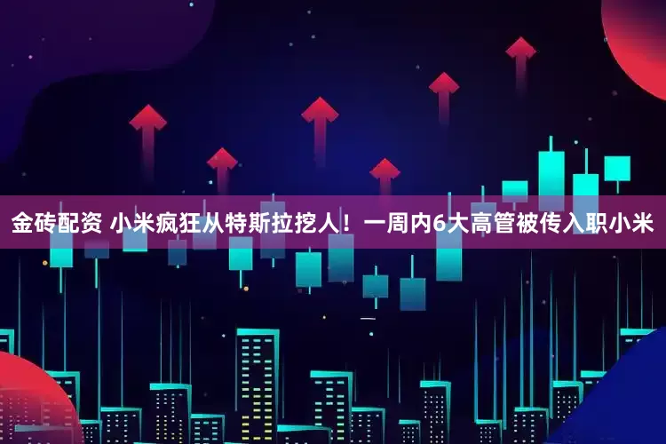 金砖配资 小米疯狂从特斯拉挖人！一周内6大高管被传入职小米
