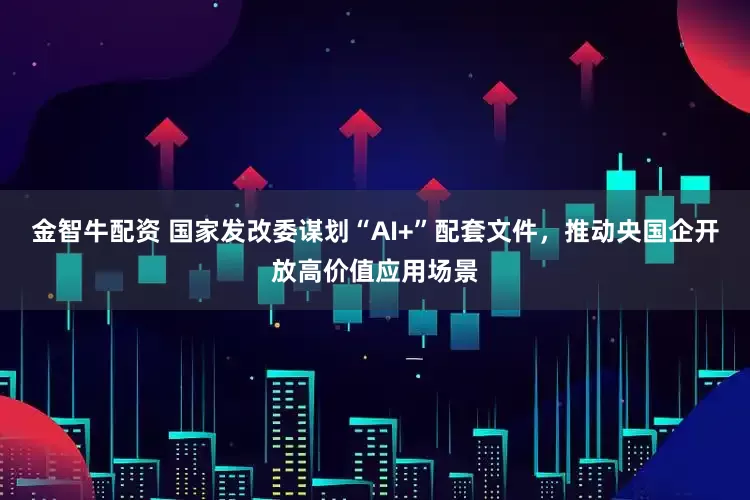 金智牛配资 国家发改委谋划“AI+”配套文件，推动央国企开放高价值应用场景
